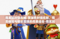 尊龙凯时俱乐部-尊龙凯时俱乐部，尊贵体验与精彩竞技的完美结合-尊龙凯时俱乐部
