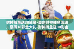 财神捕鱼送38彩金-最新财神捕鱼活动，赢得38彩金大礼-财神捕鱼送38彩金