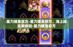 星力捕鱼官方-星力捕鱼官方，海上娱乐新体验-星力捕鱼官方