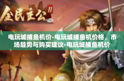 电玩城捕鱼机价-电玩城捕鱼机价格，市场趋势与购买建议-电玩城捕鱼机价