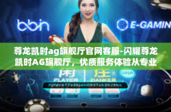 尊龙凯时ag旗舰厅官网客服-闪耀尊龙凯时AG旗舰厅，优质服务体验从专业客服开始-尊龙凯时ag旗舰厅官网客服