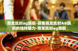 尊龙凯时ag旗舰-探索尊龙凯时AG旗舰的独特魅力-尊龙凯时ag旗舰