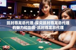 凯时尊龙总代理-探究凯时尊龙总代理的魅力和影响-凯时尊龙总代理