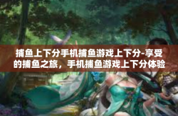 捕鱼上下分手机捕鱼游戏上下分-享受的捕鱼之旅，手机捕鱼游戏上下分体验-捕鱼上下分手机捕鱼游戏上下分