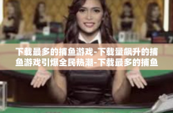 下载最多的捕鱼游戏-下载量飙升的捕鱼游戏引爆全民热潮-下载最多的捕鱼游戏