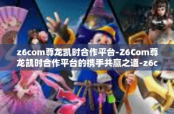 z6com尊龙凯时合作平台-Z6Com尊龙凯时合作平台的携手共赢之道-z6com尊龙凯时合作平台