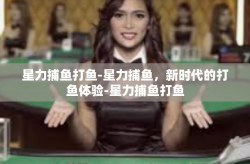星力捕鱼打鱼-星力捕鱼，新时代的打鱼体验-星力捕鱼打鱼