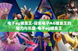电子ag捕鱼王-探索电子AG捕鱼王的魅力与乐趣-电子ag捕鱼王