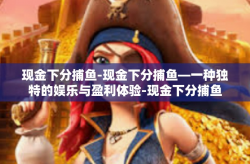 现金下分捕鱼-现金下分捕鱼—一种独特的娱乐与盈利体验-现金下分捕鱼