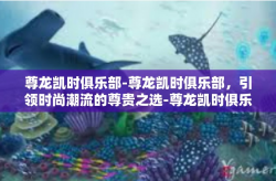 尊龙凯时俱乐部-尊龙凯时俱乐部，引领时尚潮流的尊贵之选-尊龙凯时俱乐部