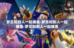 梦见和别人一起捕鱼-梦见和别人一起捕鱼-梦见和别人一起捕鱼