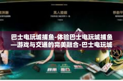 巴士电玩城捕鱼-体验巴士电玩城捕鱼—游戏与交通的完美融合-巴士电玩城捕鱼
