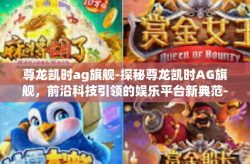 尊龙凯时ag旗舰-探秘尊龙凯时AG旗舰，前沿科技引领的娱乐平台新典范-尊龙凯时ag旗舰