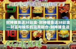 财神捕鱼送38彩金-财神捕鱼送38彩金—财富与娱乐的完美融合-财神捕鱼送38彩金