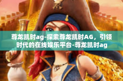 尊龙凯时ag-探索尊龙凯时AG，引领时代的在线娱乐平台-尊龙凯时ag