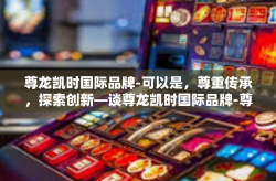 尊龙凯时国际品牌-可以是，尊重传承，探索创新—谈尊龙凯时国际品牌-尊龙凯时国际品牌