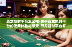 尊龙凯时平台怎么样-关于尊龙凯时平台的使用体验与感受-尊龙凯时平台怎么样