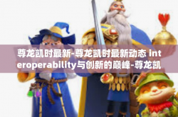尊龙凯时最新-尊龙凯时最新动态 interoperability与创新的巅峰-尊龙凯时最新