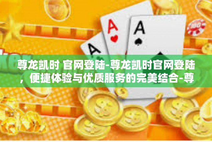 尊龙凯时 官网登陆-尊龙凯时官网登陆，便捷体验与优质服务的完美结合-尊龙凯时 官网登陆