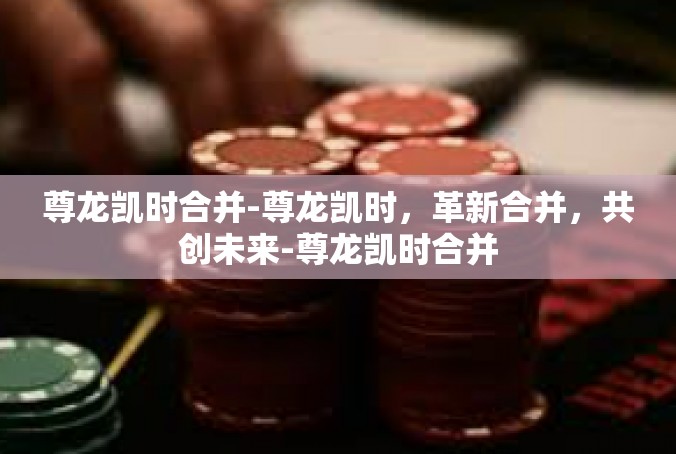 尊龙凯时合并-尊龙凯时，革新合并，共创未来-尊龙凯时合并