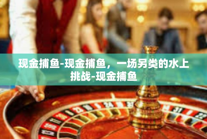 现金捕鱼-现金捕鱼，一场另类的水上挑战-现金捕鱼