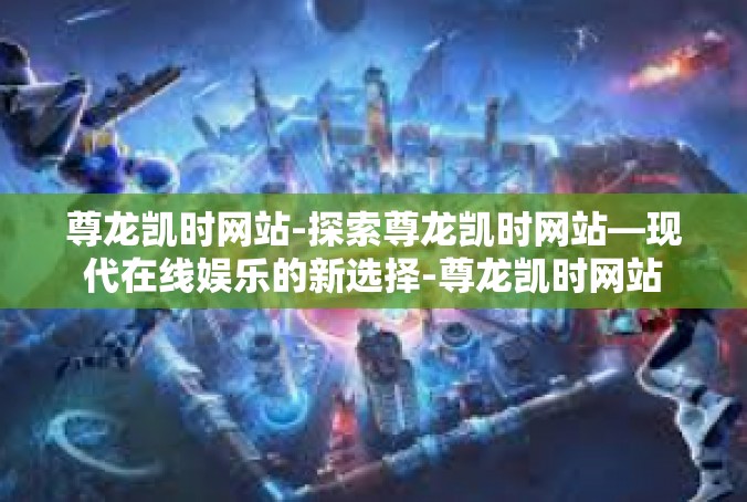 尊龙凯时网站-探索尊龙凯时网站—现代在线娱乐的新选择-尊龙凯时网站
