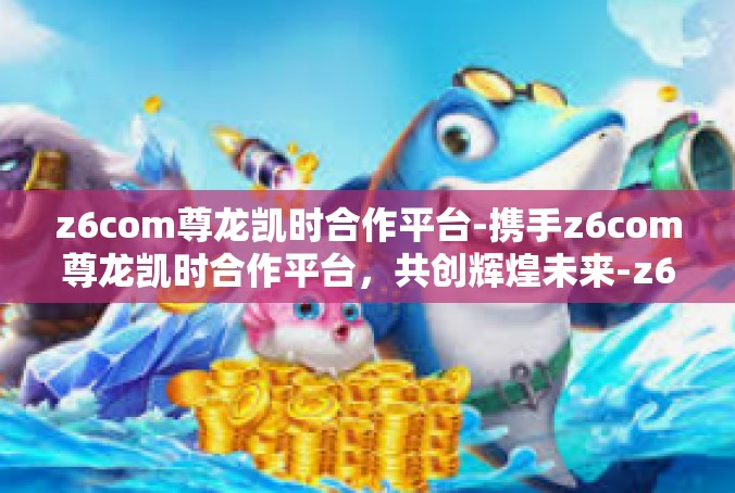 z6com尊龙凯时合作平台-携手z6com尊龙凯时合作平台，共创辉煌未来-z6com尊龙凯时合作平台