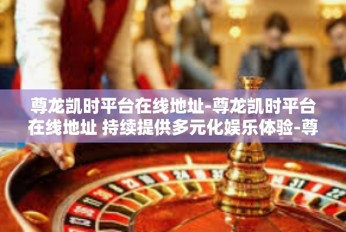 尊龙凯时平台在线地址-尊龙凯时平台在线地址 持续提供多元化娱乐体验-尊龙凯时平台在线地址