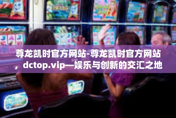 尊龙凯时官方网站-尊龙凯时官方网站，dctop.vip—娱乐与创新的交汇之地-尊龙凯时官方网站