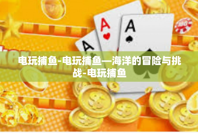电玩捕鱼-电玩捕鱼—海洋的冒险与挑战-电玩捕鱼