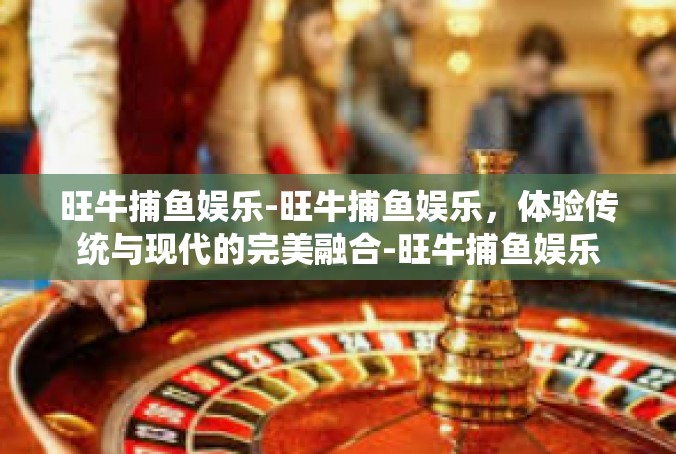 旺牛捕鱼娱乐-旺牛捕鱼娱乐，体验传统与现代的完美融合-旺牛捕鱼娱乐