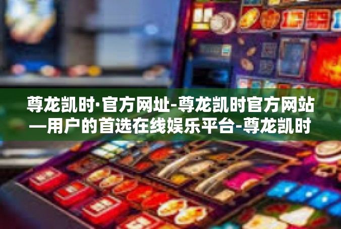 尊龙凯时·官方网址-尊龙凯时官方网站—用户的首选在线娱乐平台-尊龙凯时·官方网址
