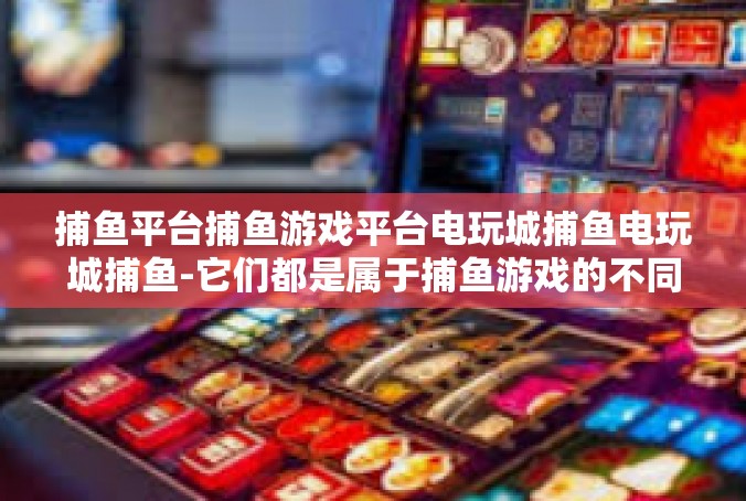 捕鱼平台捕鱼游戏平台电玩城捕鱼电玩城捕鱼-它们都是属于捕鱼游戏的不同版本和形式，它们为玩家带来了无穷无尽的乐趣。捕鱼平台捕鱼游戏平台电玩城捕鱼电玩城捕鱼