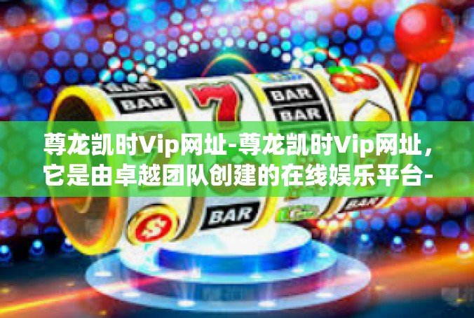尊龙凯时Vip网址-尊龙凯时Vip网址，它是由卓越团队创建的在线娱乐平台-尊龙凯时Vip网址