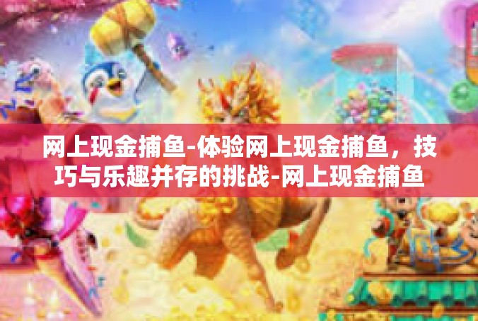 网上现金捕鱼-体验网上现金捕鱼，技巧与乐趣并存的挑战-网上现金捕鱼