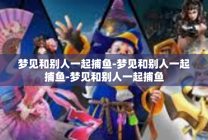 梦见和别人一起捕鱼-梦见和别人一起捕鱼-梦见和别人一起捕鱼