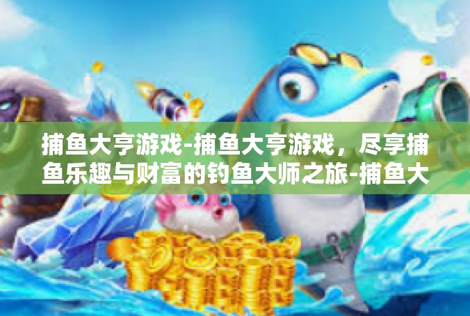 捕鱼大亨游戏-捕鱼大亨游戏，尽享捕鱼乐趣与财富的钓鱼大师之旅-捕鱼大亨游戏