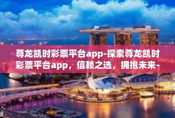 尊龙凯时彩票平台app-探索尊龙凯时彩票平台app，信赖之选，拥抱未来-尊龙凯时彩票平台app