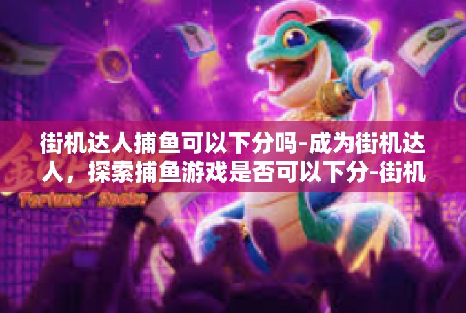 街机达人捕鱼可以下分吗-成为街机达人，探索捕鱼游戏是否可以下分-街机达人捕鱼可以下分吗