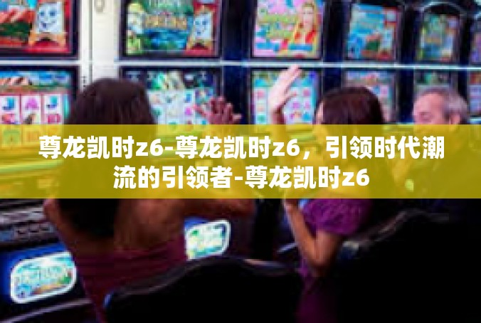 尊龙凯时z6-尊龙凯时z6，引领时代潮流的引领者-尊龙凯时z6