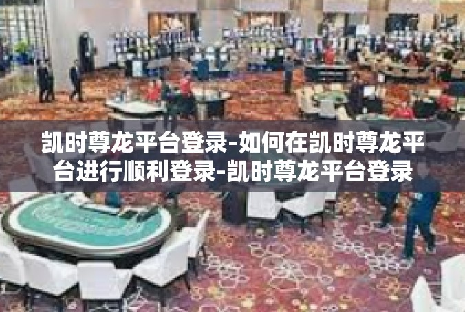 凯时尊龙平台登录-如何在凯时尊龙平台进行顺利登录-凯时尊龙平台登录