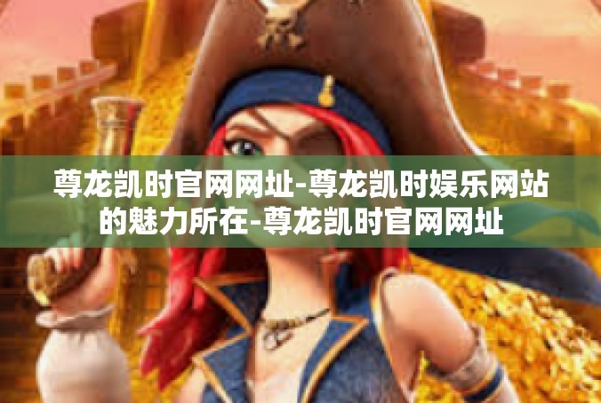 尊龙凯时官网网址-尊龙凯时娱乐网站的魅力所在-尊龙凯时官网网址