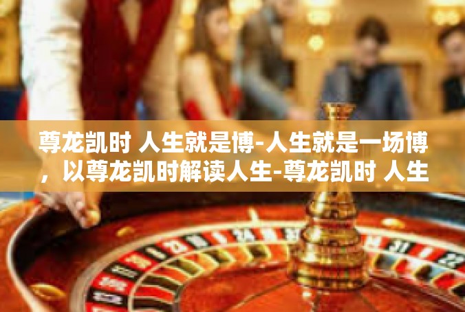 尊龙凯时 人生就是博-人生就是一场博，以尊龙凯时解读人生-尊龙凯时 人生就是博