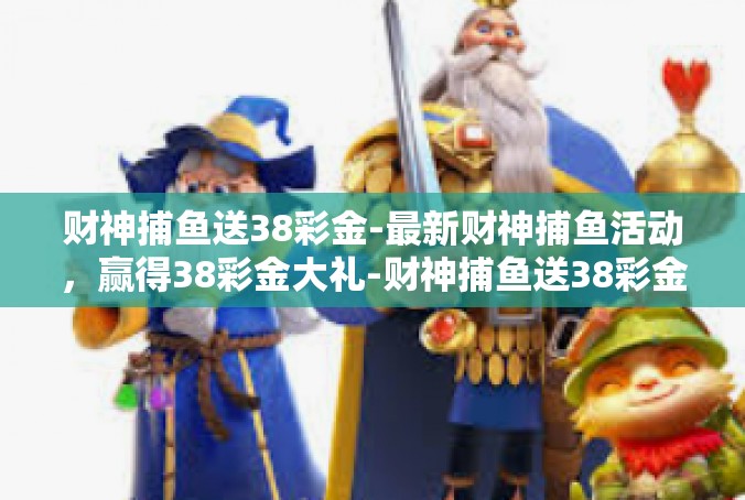 财神捕鱼送38彩金-最新财神捕鱼活动，赢得38彩金大礼-财神捕鱼送38彩金