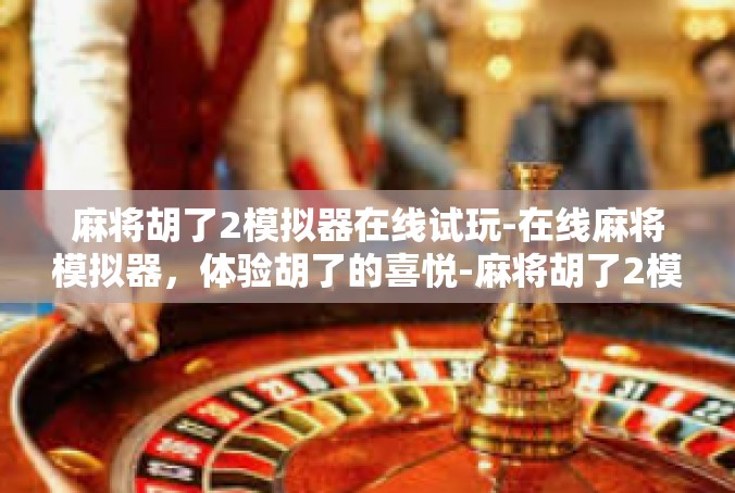 麻将胡了2模拟器在线试玩-在线麻将模拟器，体验胡了的喜悦-麻将胡了2模拟器在线试玩