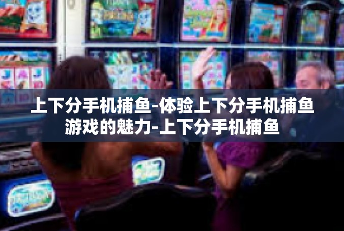 上下分手机捕鱼-体验上下分手机捕鱼游戏的魅力-上下分手机捕鱼