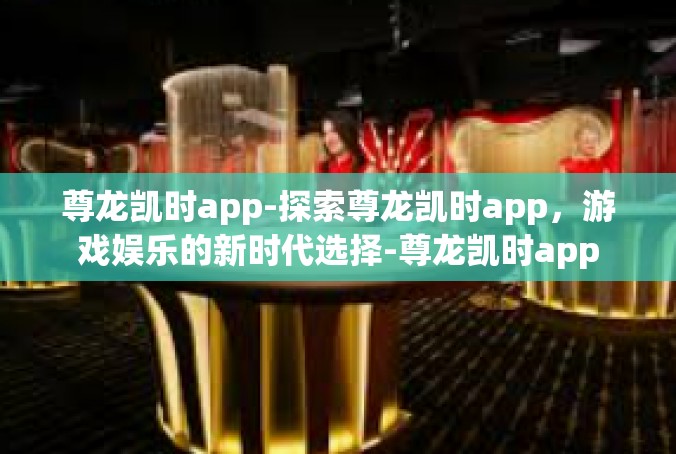 尊龙凯时app-探索尊龙凯时app，游戏娱乐的新时代选择-尊龙凯时app