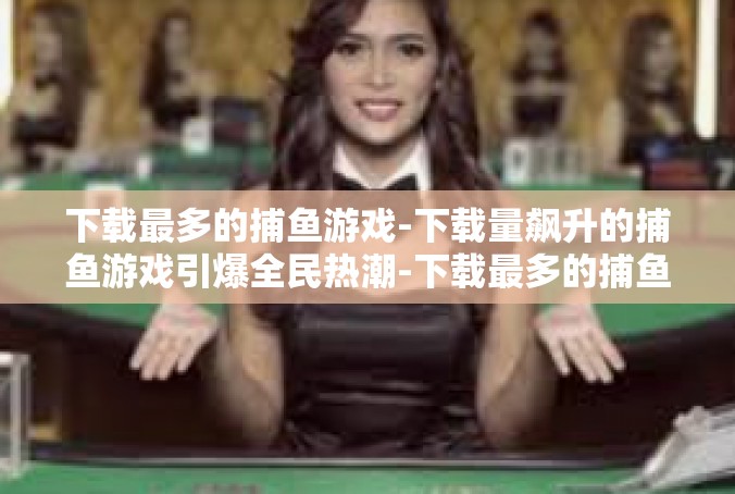 下载最多的捕鱼游戏-下载量飙升的捕鱼游戏引爆全民热潮-下载最多的捕鱼游戏