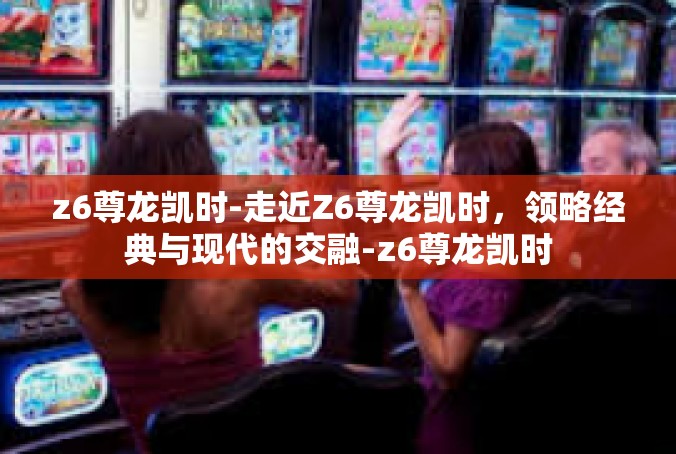 z6尊龙凯时-走近Z6尊龙凯时，领略经典与现代的交融-z6尊龙凯时