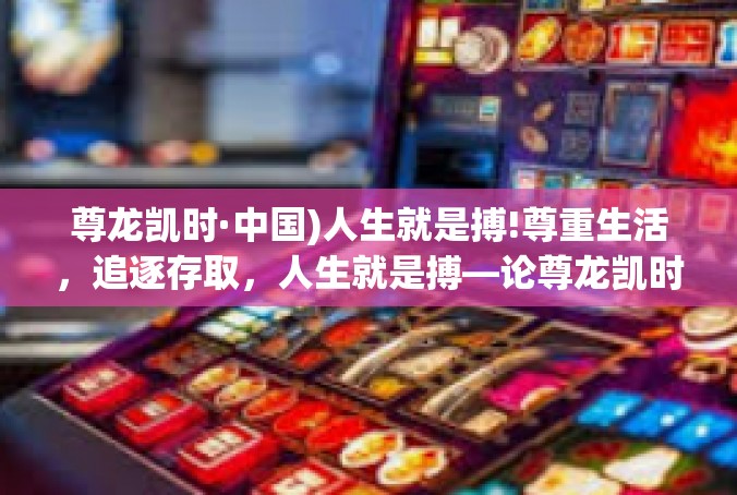 尊龙凯时·中国)人生就是搏!尊重生活，追逐存取，人生就是搏—论尊龙凯时·中国)的人生哲学-尊龙凯时·中国)人生就是搏!